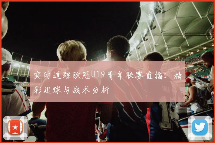 实时追踪欧冠U19青年联赛直播：精彩进球与战术分析