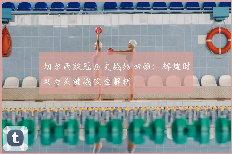 切尔西欧冠历史战绩回顾：辉煌时刻与关键战役全解析