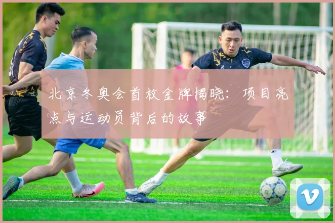 北京冬奥会首枚金牌揭晓:项目亮点与运动员背后的故事