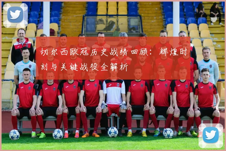 切尔西欧冠历史战绩回顾：辉煌时刻与关键战役全解析