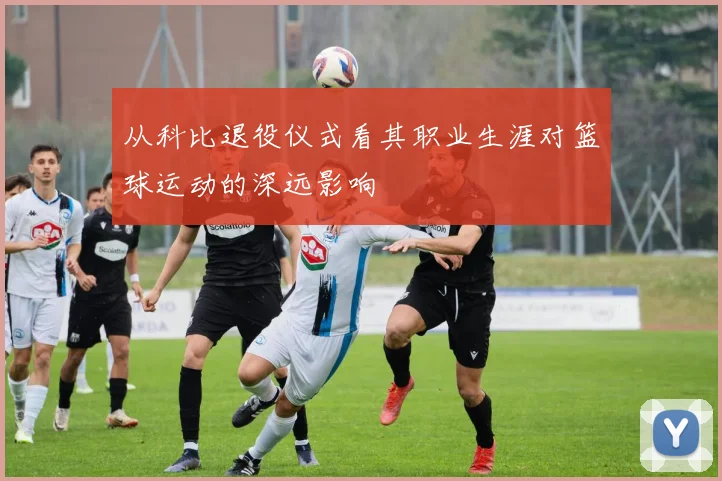 从科比退役仪式看其职业生涯对篮球运动的深远影响