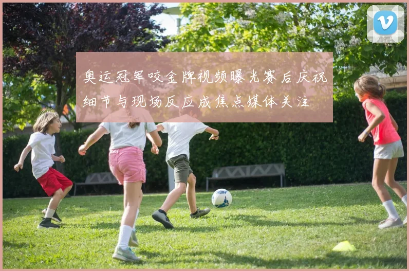 奥运冠军咬金牌视频曝光赛后庆祝细节与现场反应成焦点媒体关注