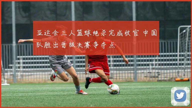 亚运会三人篮球绝杀完成收官 中国队胜出晋级决赛争夺点